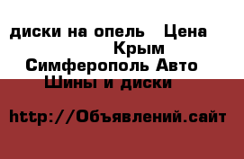 диски на опель › Цена ­ 10 000 - Крым, Симферополь Авто » Шины и диски   